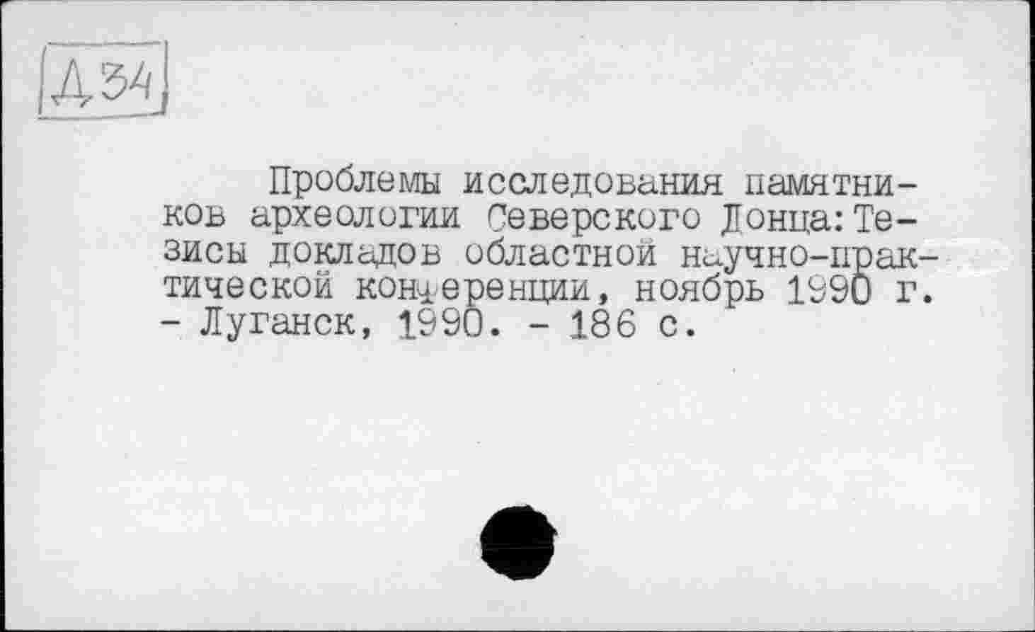 ﻿Проблемы исследования памятей ков археологии Северского Донца:Те зисы докладов областной научно-пра тической конференции, ноябрь 1990 - Луганск, 1990. - 186 с.